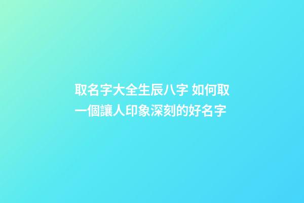 取名字大全生辰八字 如何取一個讓人印象深刻的好名字